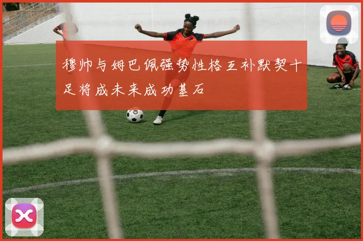 穆帅与姆巴佩强势性格互补默契十足将成未来成功基石