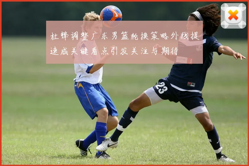杜锋调整广东男篮轮换策略外线提速成关键看点引发关注与期待