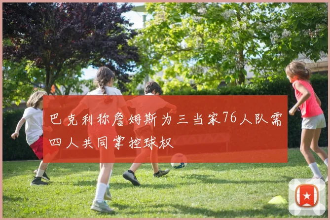 巴克利称詹姆斯为三当家76人队需四人共同掌控球权
