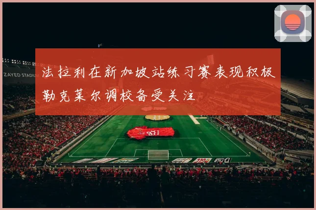 法拉利在新加坡站练习赛表现积极勒克莱尔调校备受关注