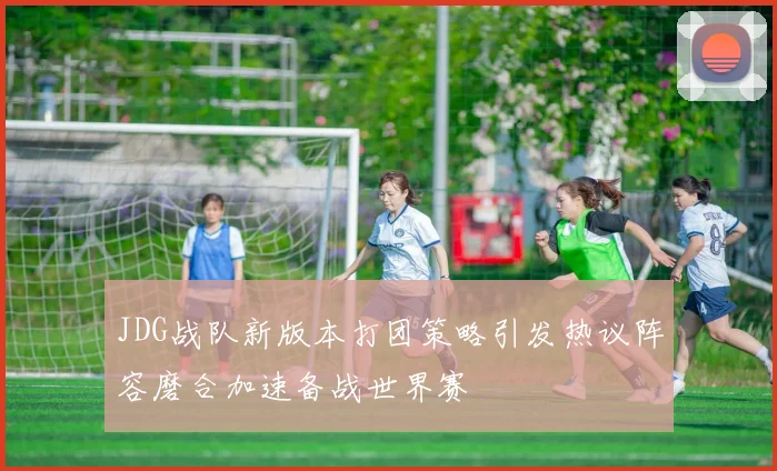 JDG战队新版本打团策略引发热议阵容磨合加速备战世界赛