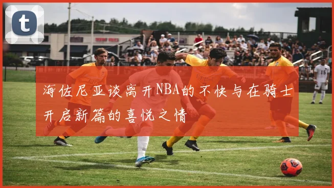 海佐尼亚谈离开NBA的不快与在骑士开启新篇的喜悦之情